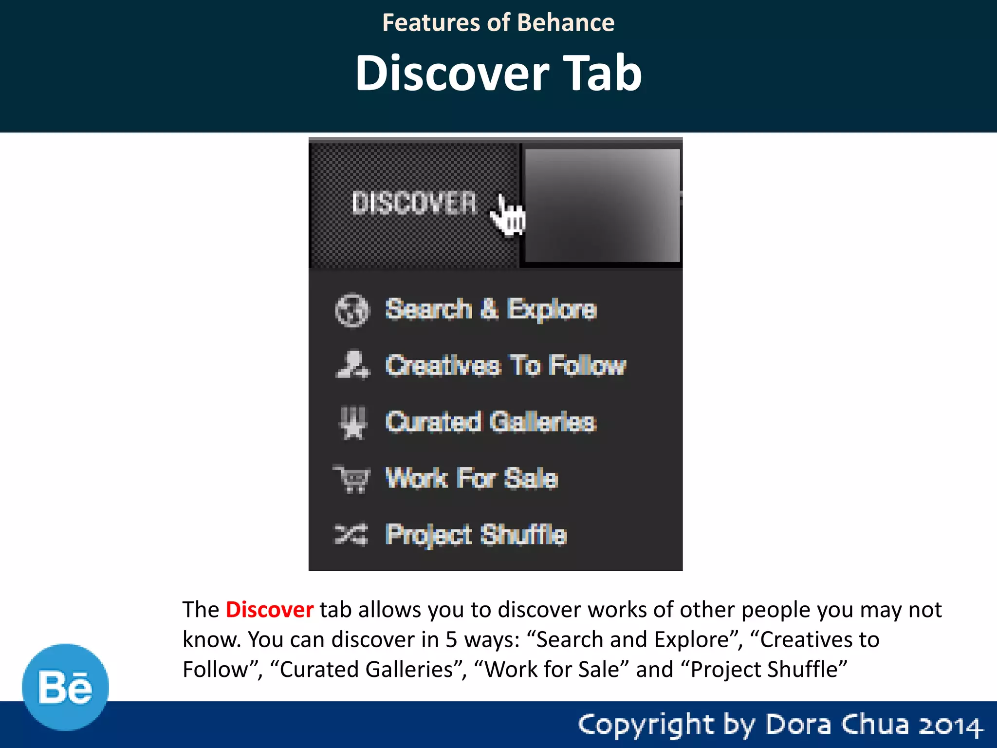 Features of Behance

Discover Tab

The Discover tab allows you to discover works of other people you may not
know. You can discover in 5 ways: “Search and Explore”, “Creatives to
Follow”, “Curated Galleries”, “Work for Sale” and “Project Shuffle”

 