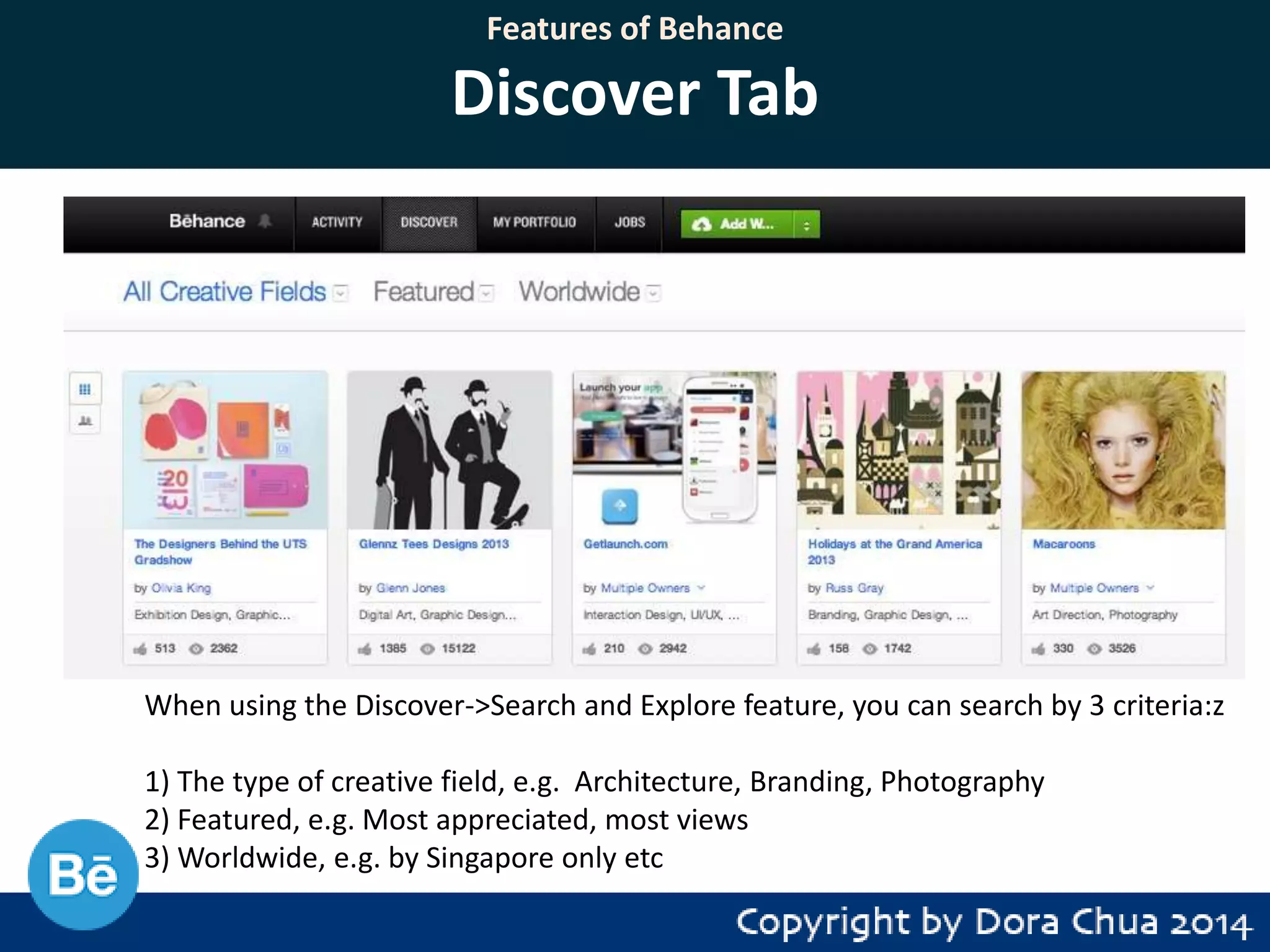 Features of Behance

Discover Tab

When using the Discover->Search and Explore feature, you can search by 3 criteria:z
1) The type of creative field, e.g. Architecture, Branding, Photography
2) Featured, e.g. Most appreciated, most views
3) Worldwide, e.g. by Singapore only etc

 
