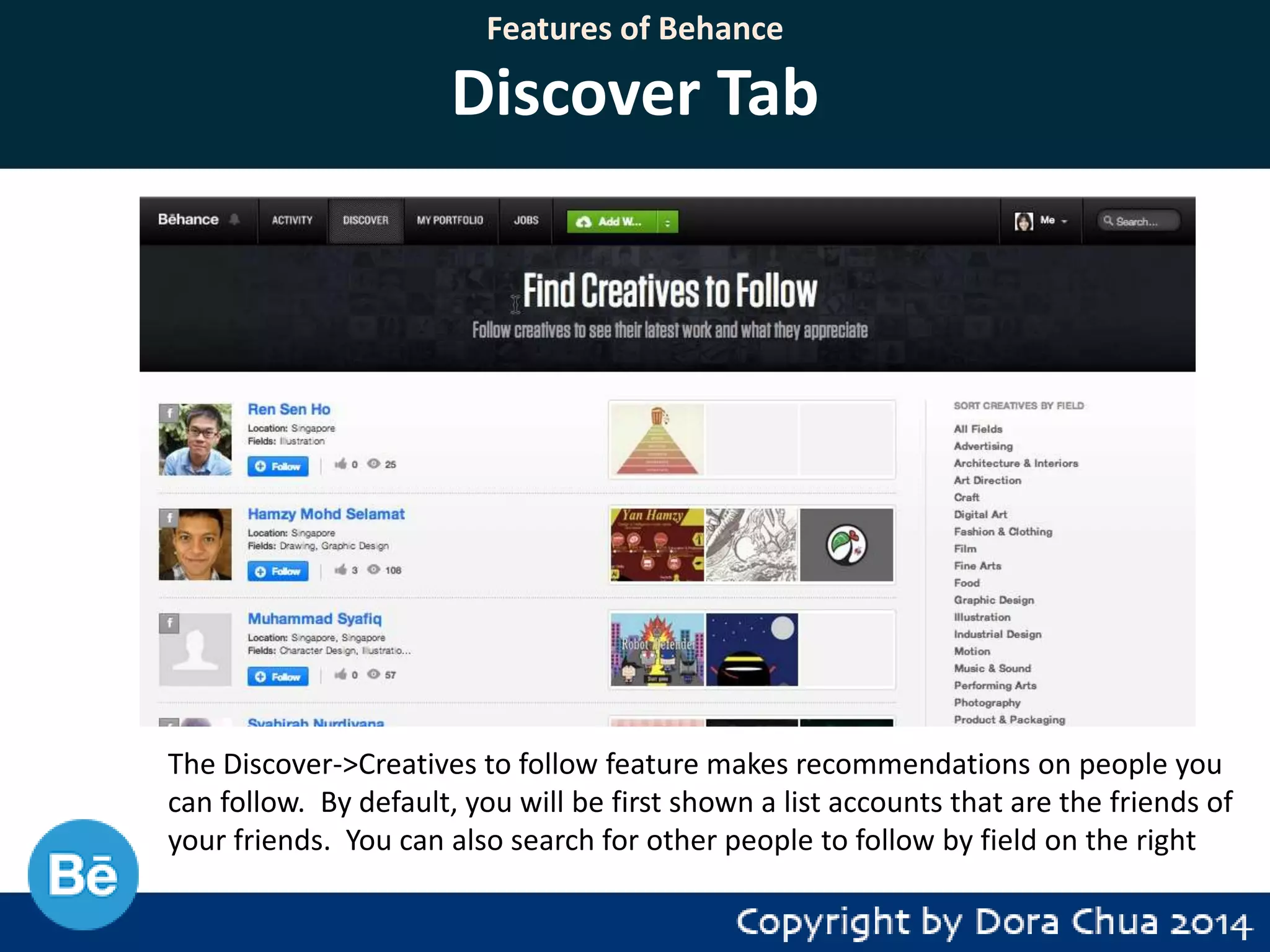 Features of Behance

Discover Tab

The Discover->Creatives to follow feature makes recommendations on people you
can follow. By default, you will be first shown a list accounts that are the friends of
your friends. You can also search for other people to follow by field on the right

 
