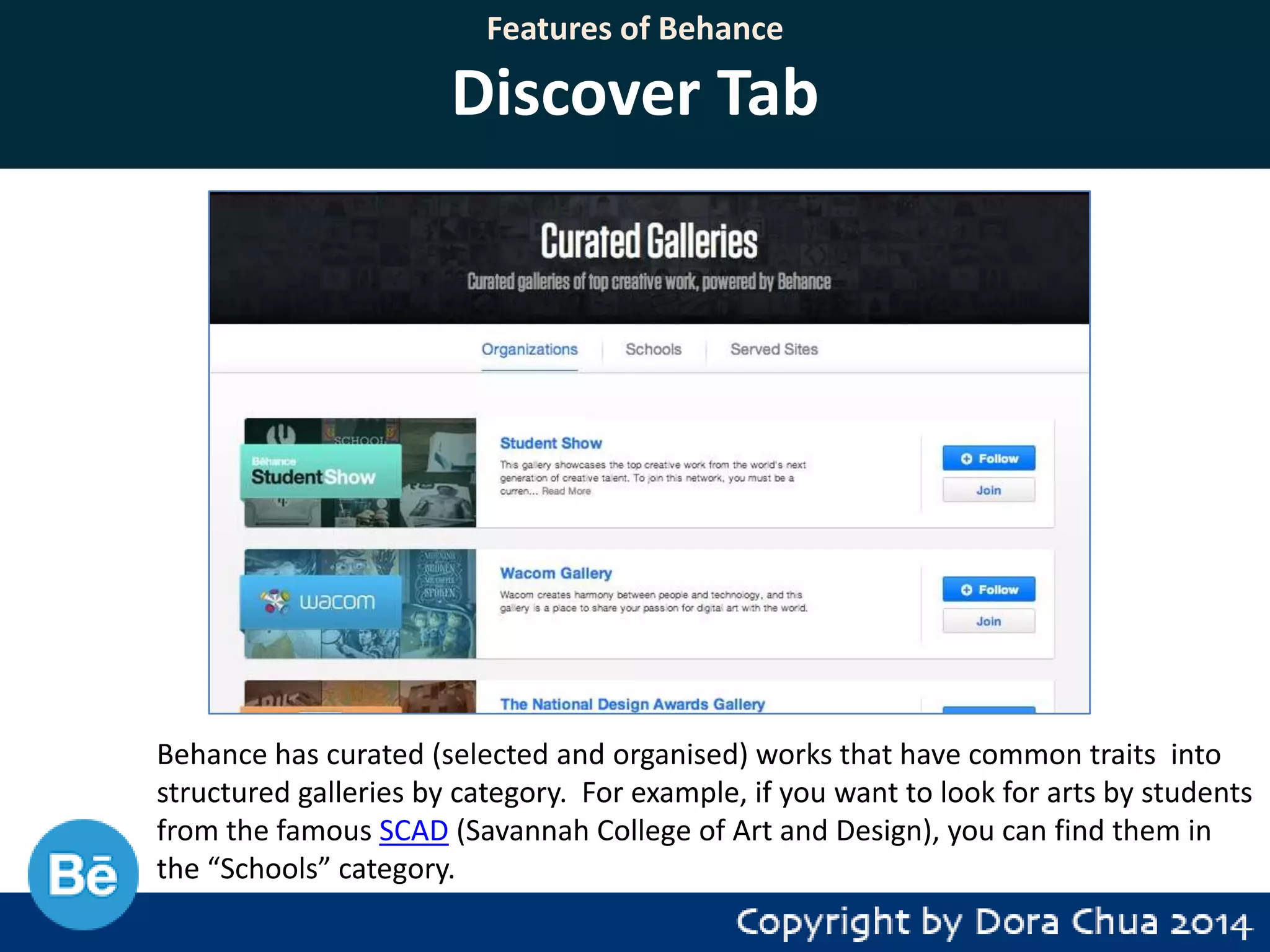 Features of Behance

Discover Tab

Behance has curated (selected and organised) works that have common traits into
structured galleries by category. For example, if you want to look for arts by students
from the famous SCAD (Savannah College of Art and Design), you can find them in
the “Schools” category.

 
