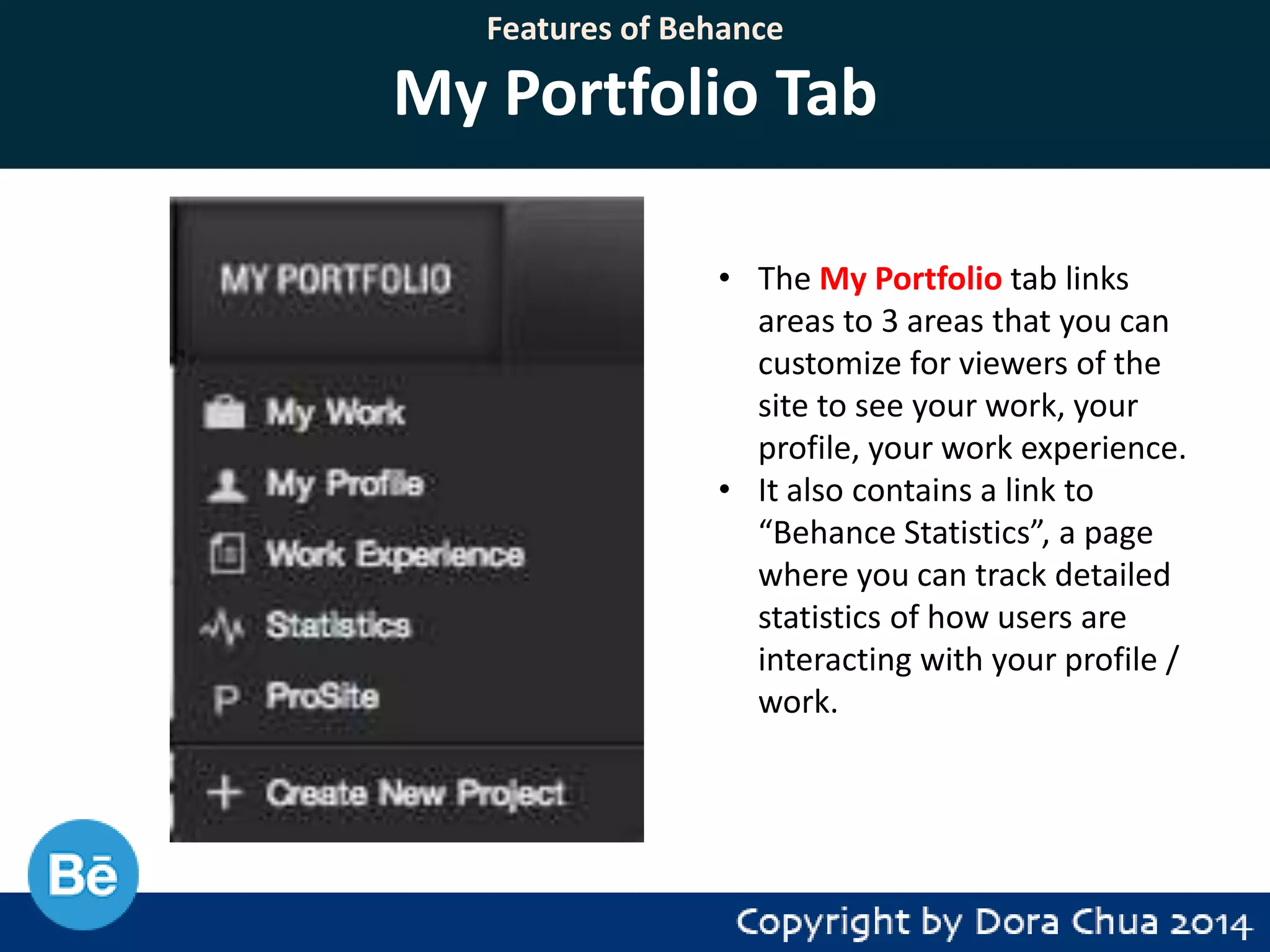Features of Behance

My Portfolio Tab
• The My Portfolio tab links
areas to 3 areas that you can
customize for viewers of the
site to see your work, your
profile, your work experience.
• It also contains a link to
“Behance Statistics”, a page
where you can track detailed
statistics of how users are
interacting with your profile /
work.

 