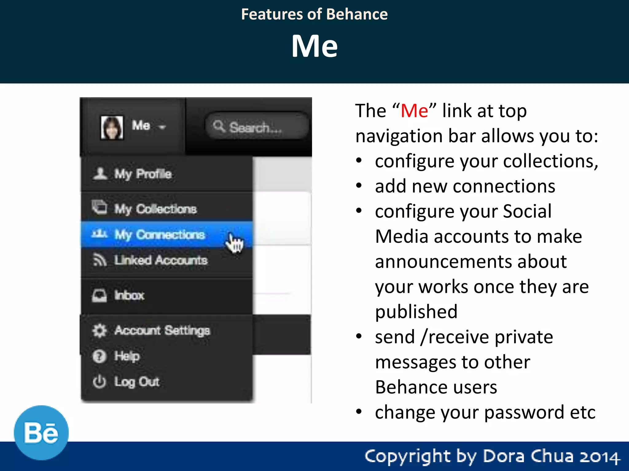 Features of Behance

Me
The “Me” link at top
navigation bar allows you to:
• configure your collections,
• add new connections
• configure your Social
Media accounts to make
announcements about
your works once they are
published
• send /receive private
messages to other
Behance users
• change your password etc

 