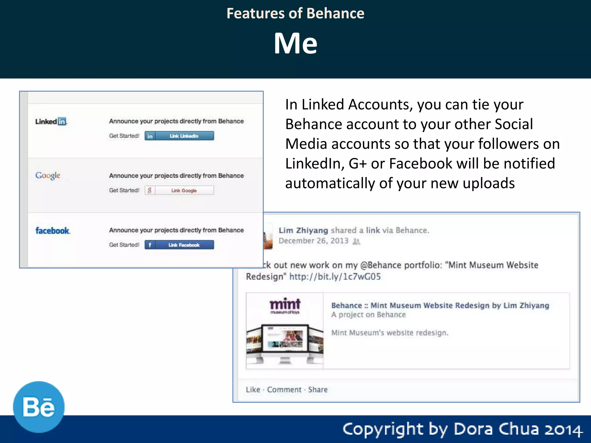 Features of Behance

Me
In Linked Accounts, you can tie your
Behance account to your other Social
Media accounts so that your followers on
LinkedIn, G+ or Facebook will be notified
automatically of your new uploads

 
