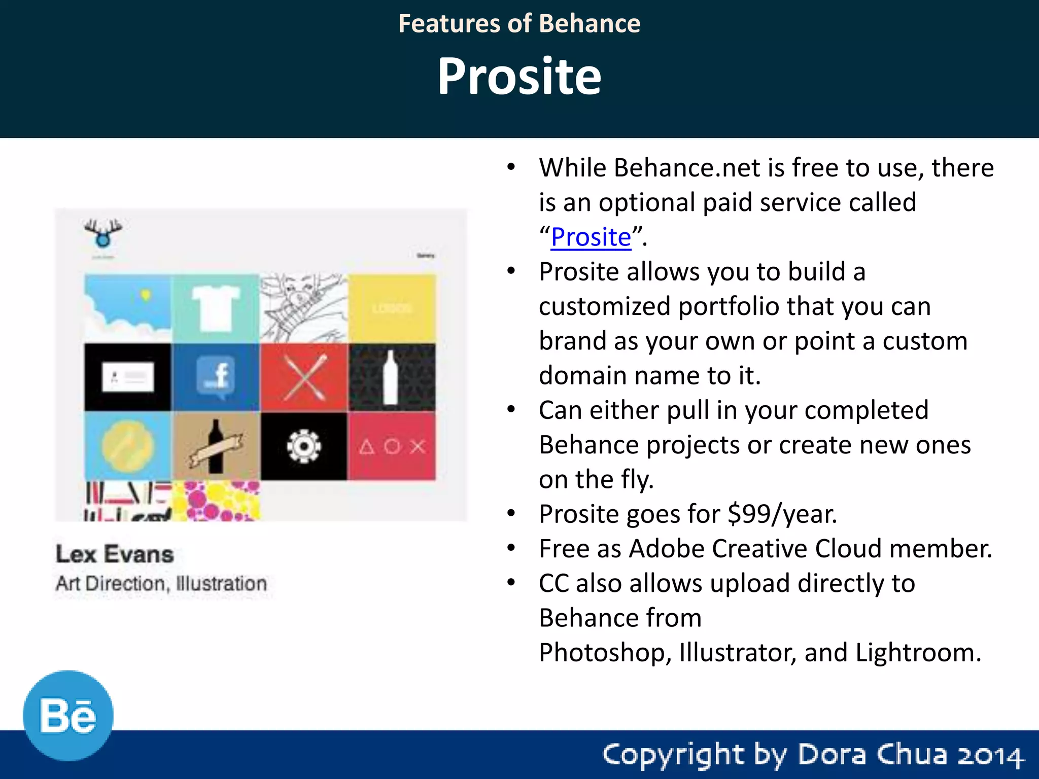 Features of Behance

Prosite
• While Behance.net is free to use, there
is an optional paid service called
“Prosite”.
• Prosite allows you to build a
customized portfolio that you can
brand as your own or point a custom
domain name to it.
• Can either pull in your completed
Behance projects or create new ones
on the fly.
• Prosite goes for $99/year.
• Free as Adobe Creative Cloud member.
• CC also allows upload directly to
Behance from
Photoshop, Illustrator, and Lightroom.

 
