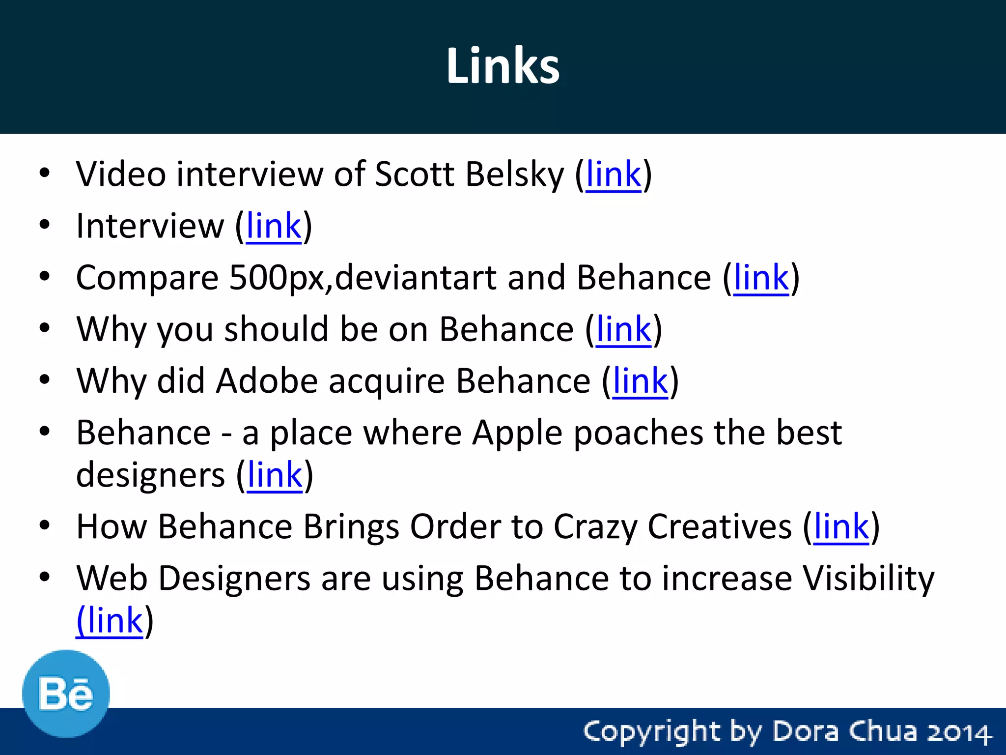 Links
•
•
•
•
•
•

Video interview of Scott Belsky (link)
Interview (link)
Compare 500px,deviantart and Behance (link)
Why you should be on Behance (link)
Why did Adobe acquire Behance (link)
Behance - a place where Apple poaches the best
designers (link)
• How Behance Brings Order to Crazy Creatives (link)
• Web Designers are using Behance to increase Visibility
(link)

 