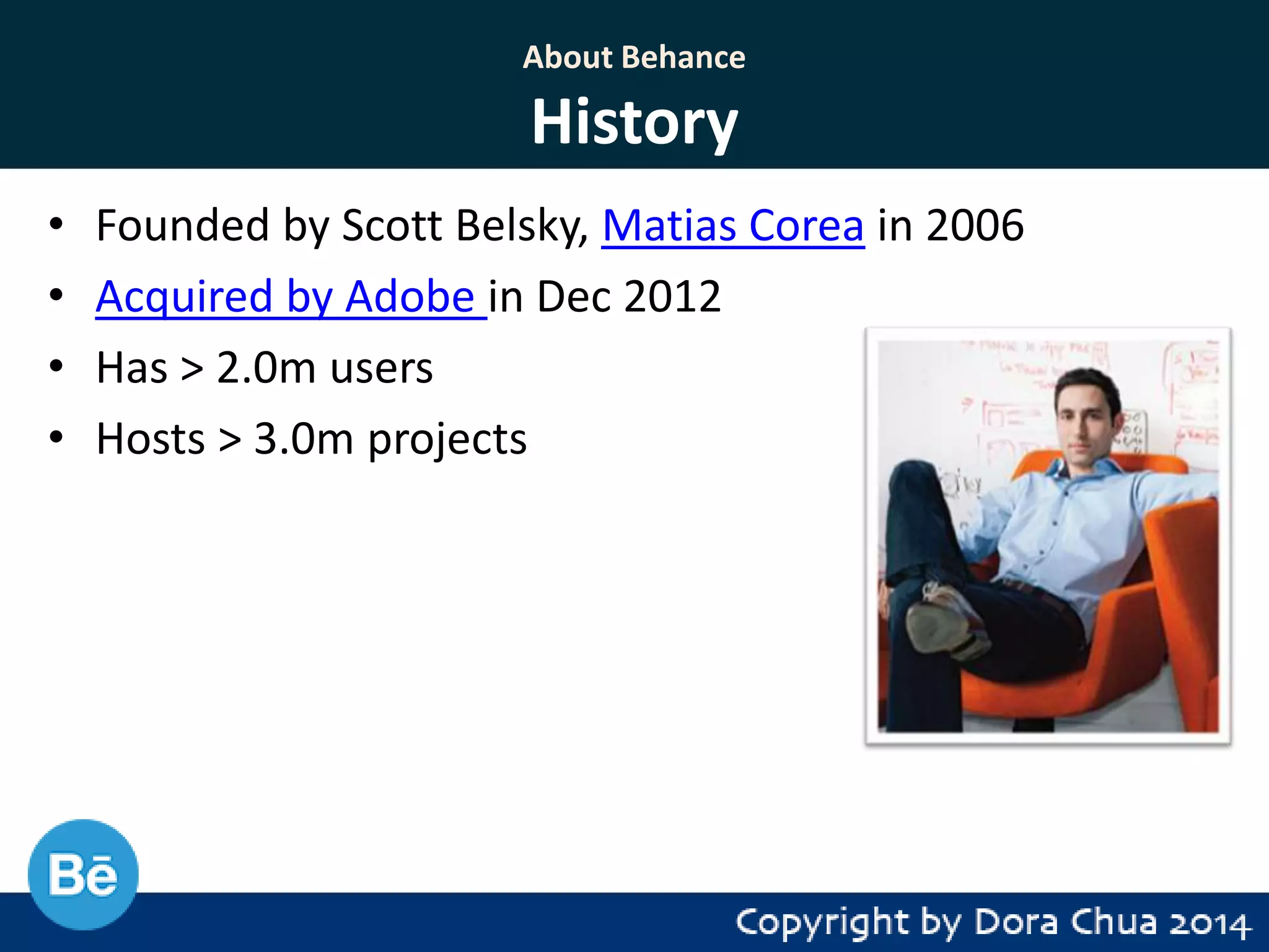 About Behance

History
•
•
•
•

Founded by Scott Belsky, Matias Corea in 2006
Acquired by Adobe in Dec 2012
Has > 2.0m users
Hosts > 3.0m projects

 