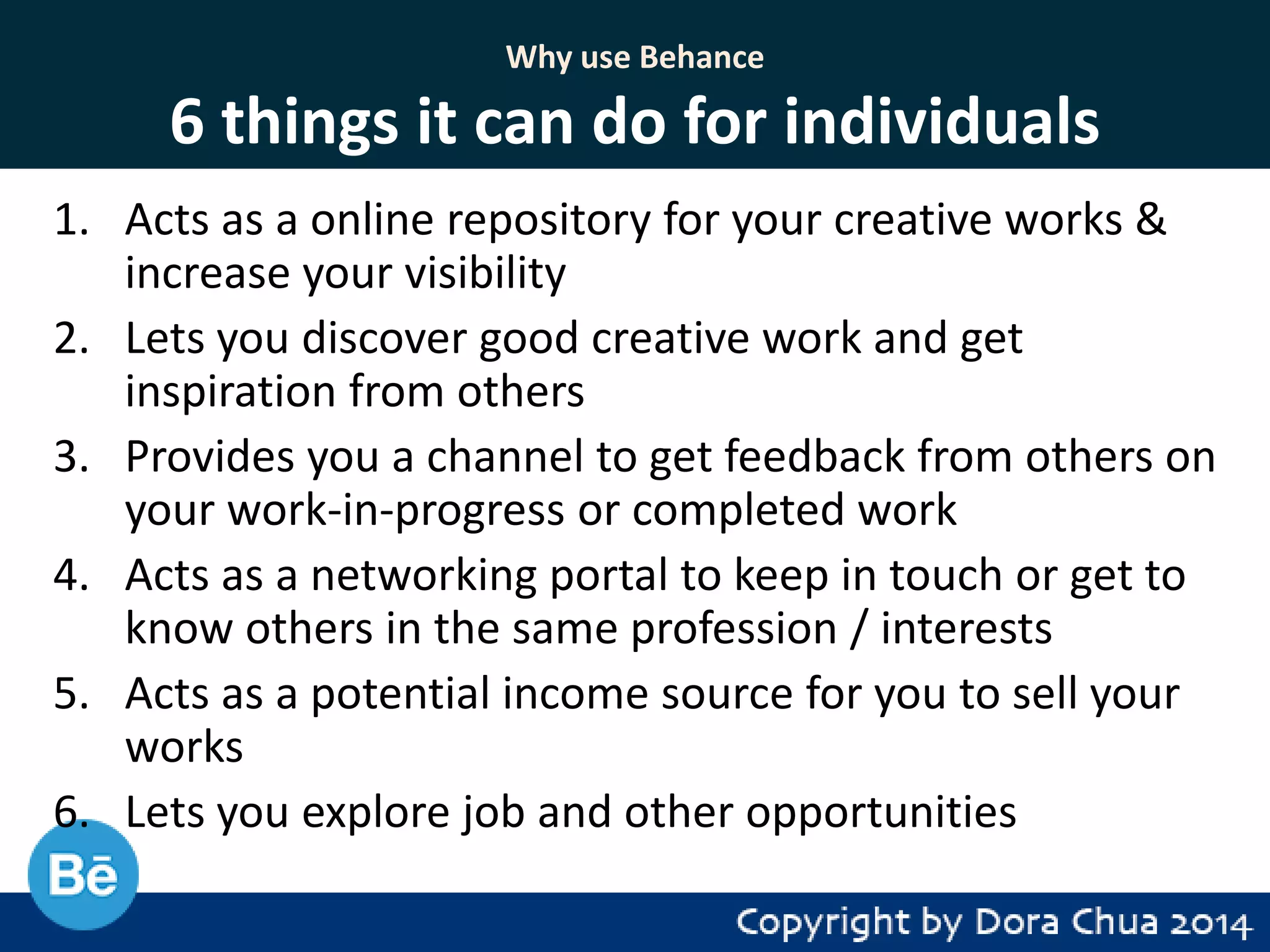 Why use Behance

6 things it can do for individuals
1. Acts as a online repository for your creative works &
increase your visibility
2. Lets you discover good creative work and get
inspiration from others
3. Provides you a channel to get feedback from others on
your work-in-progress or completed work
4. Acts as a networking portal to keep in touch or get to
know others in the same profession / interests
5. Acts as a potential income source for you to sell your
works
6. Lets you explore job and other opportunities

 