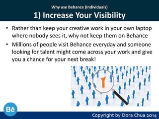 Why use Behance (Individuals)

1) Increase Your Visibility
• Rather than keep your creative work in your own laptop
where nobody sees it, why not keep them on Behance
• Millions of people visit Behance everyday and someone
looking for talent might come across your work and give
you a chance for your next break!

 