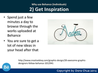 Why use Behance (Individuals)

2) Get Inspiration
• Spend just a few
minutes a day to
browse through the
works uploaded at
Behance
• You are sure to get a
lot of new ideas in
your head after that
http://www.creativebloq.com/graphic-design/20-awesome-graphicdesigners-follow-behance-1012941

 