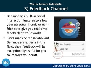 Why use Behance (Individuals)

3) Feedback Channel
• Behance has built-in social
interaction features to allow
your personal friends or nonfriends to give you real-time
feedback on your works
• Since many of those who visit
Behance are experts in the
field, their feedback will be
exceptionally useful for you
to improve your craft

 