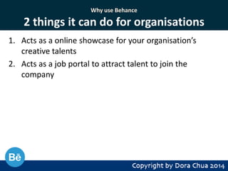 Why use Behance

2 things it can do for organisations
1. Acts as a online showcase for your organisation’s
creative talents
2. Acts as a job portal to attract talent to join the
company

 