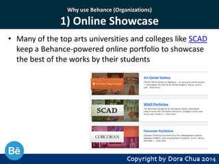 Why use Behance (Organizations)

1) Online Showcase
• Many of the top arts universities and colleges like SCAD
keep a Behance-powered online portfolio to showcase
the best of the works by their students

 