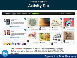 Features of Behance

Activity Tab

The Activity tab allows you to view the activities of the people you
follow, new works they have added etc. Similar to the “Timeline” in
Facebook.

 