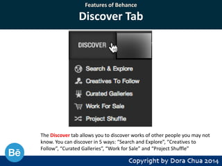 Features of Behance

Discover Tab

The Discover tab allows you to discover works of other people you may not
know. You can discover in 5 ways: “Search and Explore”, “Creatives to
Follow”, “Curated Galleries”, “Work for Sale” and “Project Shuffle”

 