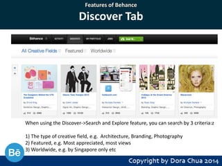 Features of Behance

Discover Tab

When using the Discover->Search and Explore feature, you can search by 3 criteria:z
1) The type of creative field, e.g. Architecture, Branding, Photography
2) Featured, e.g. Most appreciated, most views
3) Worldwide, e.g. by Singapore only etc

 