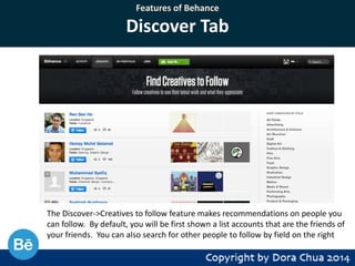 Features of Behance

Discover Tab

The Discover->Creatives to follow feature makes recommendations on people you
can follow. By default, you will be first shown a list accounts that are the friends of
your friends. You can also search for other people to follow by field on the right

 
