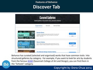 Features of Behance

Discover Tab

Behance has curated (selected and organised) works that have common traits into
structured galleries by category. For example, if you want to look for arts by students
from the famous SCAD (Savannah College of Art and Design), you can find them in
the “Schools” category.

 