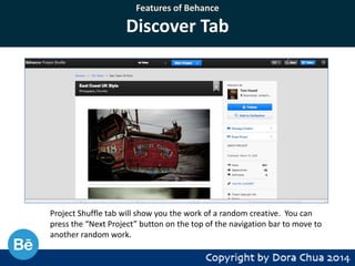 Features of Behance

Discover Tab

Project Shuffle tab will show you the work of a random creative. You can
press the “Next Project” button on the top of the navigation bar to move to
another random work.

 