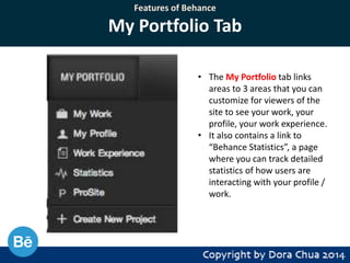 Features of Behance

My Portfolio Tab
• The My Portfolio tab links
areas to 3 areas that you can
customize for viewers of the
site to see your work, your
profile, your work experience.
• It also contains a link to
“Behance Statistics”, a page
where you can track detailed
statistics of how users are
interacting with your profile /
work.

 