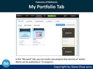 Features of Behance

My Portfolio Tab

In the “My work” tab, you can create new projects that consists of ‘works’.
Works can be published or “In progress”.

 