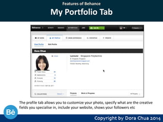 Features of Behance

My Portfolio Tab

The profile tab allows you to customize your photo, specify what are the creative
fields you specialise in, include your website, shows your followers etc

 