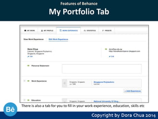 Features of Behance

My Portfolio Tab

There is also a tab for you to fill in your work experience, education, skills etc

 