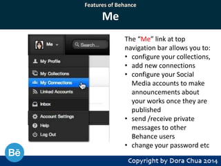 Features of Behance

Me
The “Me” link at top
navigation bar allows you to:
• configure your collections,
• add new connections
• configure your Social
Media accounts to make
announcements about
your works once they are
published
• send /receive private
messages to other
Behance users
• change your password etc

 