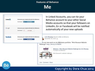 Features of Behance

Me
In Linked Accounts, you can tie your
Behance account to your other Social
Media accounts so that your followers on
LinkedIn, G+ or Facebook will be notified
automatically of your new uploads

 