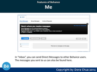 Features of Behance

Me

In “Inbox”, you can send Direct Messages to other Behance users.
The messages you sent to us can also be found here.

 