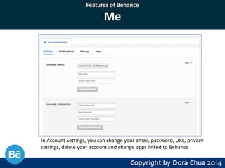 Features of Behance

Me

In Account Settings, you can change your email, password, URL, privacy
settings, delete your account and change apps linked to Behance

 