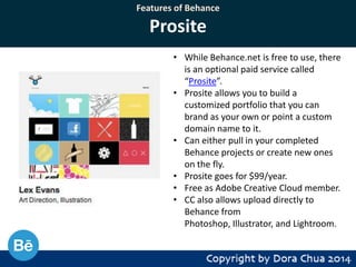 Features of Behance

Prosite
• While Behance.net is free to use, there
is an optional paid service called
“Prosite”.
• Prosite allows you to build a
customized portfolio that you can
brand as your own or point a custom
domain name to it.
• Can either pull in your completed
Behance projects or create new ones
on the fly.
• Prosite goes for $99/year.
• Free as Adobe Creative Cloud member.
• CC also allows upload directly to
Behance from
Photoshop, Illustrator, and Lightroom.

 