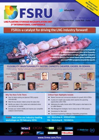 Mi Gove
nis rn
t
m
for ries en
FR att t
EE en
!* d

#fsru2014

17 – 19 February 2014

LNG FLOATING STORAGE REGASIFICATION UNIT
2nd INTERNATIONAL CONFERENCE

The Address Hotel | Dubai Mall | Dubai | UAE

FSRUs-acatalyst for driving the LNG industry forward!
The catalyst for international FSRU projects

IIR Middle East are proud to host the
2 Annual International FSRU 2014 Summit,
the FIRST and ONLY event bringing together industry
experts to discuss the latest news about existing and
planned FSRU projects around the world.
nd

FLEXIBILITY, MAINTAINABILITY, FASTER, CAPACITY, CHEAPER, EASIER, IN-DEMAN…

FSRUs are on the rise globally, hear the latest projects and upcoming opportunities within FSRU operations
Zaher Sleiman
Advisor to the Minister, Head
of LNG Unit
Ministry of Energy and
Water
Lebanon

S. Naraynan
Managing Director
Andra Pradesh Gas Distribution
Corporation
India

Melanie Wright
LNG Prospecting and Origination
Manager MENA
GDF SUEZ
UK

Djoko Saputro
Director of Technology and
Development
PGN
Indonesia
Alessandro Ciocchi
Business Development
Manager
V. Ships Monaco SAM
Monaco

Olga Vedernikova
Director
Clarksons LNG
UK

Martin White
Regional Director
4Gas Asia
Dubai

Ali Abdallah,
Business Development
Manager Middle East & East
Africa
GTT France
France

Why You Have To Be There:

Critical Topic Highlights Include:

➜➜ Hear the latest existing and planned FSRU projects
internationally
➜➜ Meet the key decision makers across the value chain
➜➜ Identify your place in the market and understand where
your services are needed
➜➜ Increase your market visibility and improve your competitor
analysis & benchmarking

➜➜ Market Overview and commercial indicators for growth LNG & FSRUs
➜➜ A series of in-depth case-studies which examine the upcoming
opportunities within FSRU
➜➜ Addressing the reality checks within FSRU projects: what leads to the
so-called sleepers
➜➜ Risk Management strategies: how to reduce risk on FSRU projects
➜➜ Conversions Vs. New-build
➜➜ Operational engineering challenges: Shipbuilding perspectives

PLUS! Dont miss our industry-leading
workshops on 19 February 2014:

Media Partners
com

Supporting Maritime
Authority

AM - Workshop A: OPERATIONS
PM - Workshop B: TECHNICAL

www.iirme.com/fsru

Organised By

 