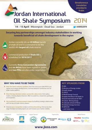 Simultaneous
translation
provided in
Arabic

14 – 15 April | Mövenpick | Dead Sea | Jordan

#JIOSS2014

Securing key partnerships amongst industry stakeholders in working
towards beneficial oil shale development in the region
Jordan currently sits on 45 billion barrels
of shale oil and it is estimated to be the
world’s 4th largest oil shale reserve
Commercial production of Shale Oil is
scheduled for 2016/2017
Currently three Concession Agreements
and six MOUs have been signed in Jordan,
and two PPAs are also under negotiation

Why you have to be there

Key Speakers FROM

	
Hear the latest industry updates, from the most up-to-date MOUs just
signed, technology developments, commercialization timeframes and oil
shale market patterns

	NRA
	Ministry of Energy Jordan
	Enefit Jordan
	JOSCO
	World Energy Council
	Aqaba Petroleum Oil Shale Co
	Karak International Oil “KIO”,
	Fushon Mining Group
	Colorado School of Mines
	Ockham Energy Services
	SEPCO III
…and many more

	
Meet the key decision makers across the value chain, from policy
makers, industry players, financers, R&D to academics, researchers, geologists
and engineers
	 involved in various project stages by building strategic relationships
Get
with the key oil shale industry players
	
Improve your competitor analysis and benchmarking, find out at what
stage the latest oil shale projects are and increase your market visibility

Gold Sponsor

Gala Dinner Sponsor

Support Sponsor

Organised By
Oil Shale Companies
in Jordan

www.jioss.com

Media Partners

World ils

 