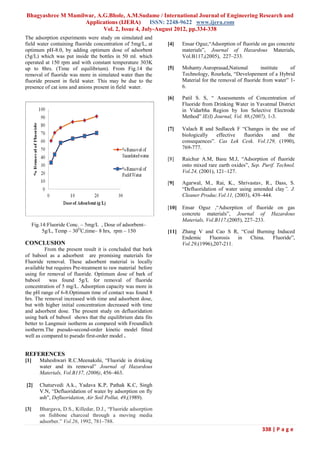 Bhagyashree M Mamilwar, A.G.Bhole, A.M.Sudame / International Journal of Engineering Research and
                   Applications (IJERA) ISSN: 2248-9622 www.ijera.com
                          Vol. 2, Issue 4, July-August 2012, pp.334-338
The adsorption experiments were study on simulated and
field water containing fluoride concentration of 5mg/L, at      [4]    Ensar Oguz,“Adsorption of fluoride on gas concrete
optimum pH-8.0, by adding optimum dose of adsorbent                    materials”, Journal of Hazardous Materials,
(5g/L) which was put inside the bottles in 50 ml. which                Vol.B117,(2005), 227–233.
operated at 150 rpm and with constant temperature 303K
up to 8hrs. (Time of equilibrium). From Fig.14 the              [5]    Mohanty.Auroprasad,National         institute    of
removal of fluoride was more in simulated water than the               Technology, Rourkela, “Developement of a Hybrid
fluoride present in field water. This may be due to the                Material for the removal of fluoride from water” 1-
presence of cat ions and anions present in field water.                6.

                                                                [6]    Patil S. S, “ Assessments of Concentration of
                                                                       Fluoride from Drinking Water in Yavatmal District
                                                                       in Vidarbha Region by Ion Selective Electrode
                                                                       Method” IE(I) Journal, Vol. 88,(2007), 1-3.

                                                                [7]    Valach R and Sedlacek F “Changes in the use of
                                                                       biologically  effective  fluorides  and    the
                                                                       consequences”. Cas Lek Cesk. Vol.129, (1990),
                                                                       769-777.

                                                                [8]    Raichur A.M, Basu M.J, “Adsorption of fluoride
                                                                       onto mixed rare earth oxides”, Sep. Purif. Technol.
                                                                       Vol.24, (2001), 121–127.

                                                                [9]    Agarwal, M., Rai, K., Shrivastav, R., Dass, S.
                                                                       “Defluoridation of water using amended clay”. J.
                                                                       Cleaner Produc.Vol.11, (2003), 439–444.

                                                                [10]   Ensar Oguz ,“Adsorption of fluoride on gas
                                                                       concrete materials”, Journal of Hazardous
                                                                       Materials, Vol.B117,(2005), 227–233.
      Fig.14:Fluoride Conc. – 5mg/L , Dose of adsorbent–
           5g/L, Temp – 30OC,time– 8 hrs, rpm – 150             [11]   Zhang V and Cao S R, “Coal Burning Induced
                                                                       Endemic     Fluorosis  in China. Fluoride”,
CONCLUSION                                                             Vol.29,(1996),207-211.
          From the present result it is concluded that bark
of babool as a adsorbent are promising materials for
Fluoride removal. These adsorbent material is locally
available but requires Pre-treatment to raw material before
using for removal of fluoride. Optimum dose of bark of
babool      was found 5g/L for removal of fluoride
concentration of 5 mg/L. Adsorption capacity was more in
the pH range of 6-8.Optimum time of contact was found 8
hrs. The removal increased with time and adsorbent dose,
but with higher initial concentration decreased with time
and adsorbent dose. The present study on defluoridation
using bark of babool shows that the equilibrium data fits
better to Langmuir isotherm as compared with Freundlich
isotherm.The pseudo-second-order kinetic model fitted
well as compared to pseudo first-order model .


REFERENCES
[1]      Maheshwari R.C.Meenakshi, “Fluoride in drinking
         water and its removal” Journal of Hazardous
         Materials, Vol.B137, (2006), 456–463.

[2]      Chaturvedi A.k., Yadava K.P, Pathak K.C, Singh
         V.N, “Defluoridation of water by adsorption on fly
         ash”, Defluoridation, Air Soil Pollut, 49,(1989).

[3]      Bhargava, D.S., Killedar, D.J., “Fluoride adsorption
         on fishbone charcoal through a moving media
         adsorber.” Vol.26, 1992, 781–788.
                                                                                                           338 | P a g e
 