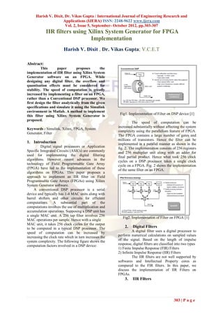 Harish V. Dixit, Dr. Vikas Gupta / International Journal of Engineering Research and
                     Applications (IJERA) ISSN: 2248-9622 www.ijera.com
                      Vol. 2, Issue 5, September- October 2012, pp.303-307
            IIR filters using Xilinx System Generator for FPGA
                               Implementation
                        Harish V. Dixit , Dr. Vikas Gupta; V.C.E.T

Abstract:
          This       paper       proposes       the
implementation of IIR filter using Xilinx System
Generator software on an FPGA. While
designing any digital filter, the overflow and
quantisation effects must be considered for
stability. The speed of computation is greatly
increased by implementing a filter on an FPGA,
rather than a Conventional DSP processor. We
first design the filter analytically from the given
specifications and simulate it using the Simulink
environment in Matlab. A method to implement
                                                         Fig1. Implementation of Filter on DSP device [1]
this filter using Xilinx System Generator is
proposed.
                                                                  The speed of computation can be
                                                        increased substantially without affecting the system
Keywords : Simulink, Xilinx, FPGA, System
                                                        complexity using the parallelism feature of FPGA.
Generator, Filter
                                                        The FPGA contains a large number of gates and
                                                        millions of transistors. Hence the filter can be
1. Introduction                                         implemented in a parallel manner as shown in the
         Digital signal processors or Application       fig. 2. The implementation consists of 256 registers
Specific Integrated Circuits (ASICs) are commonly       and 256 multiplier unit along with an adder for
used for implementing the digital filtering             final partial product. Hence what took 256 clock
algorithms. However recent advances in the              cycles on a DSP processor takes a single clock
technology of Field Programmable Gate Array             cycle on a FPGA. Fig. 2 shows the implementation
(FPGA) have led to the implementation of these          of the same filter on an FPGA.
algorithms on FPGAs. This paper proposes a
approach to implement an IIR filter on Field
Programmable Gate Arrays (FPGAs) using Xilinx
System Generator software.
     A conventional DSP processor is a serial
device and typically has 1-4 MAC units along with
barrel shifters and other circuits for efficient
computations. A substantial part of the
computations involves the use of multiplication and
accumulation operations. Supposing a DSP unit has
a single MAC unit. A 256 tap filter involves 256
                                                           Fig2. Implementation of Filter on FPGA [1]
MAC operations per sample. Hence with a single
MAC unit, it takes 256 clock cycles for the output
to be computed in a typical DSP processor. The              2.    Digital Filters
speed of computation can be increased by                          A digital filter uses a digital processor to
increasing the clock rate which in turn increases the   perform numerical calculations on sampled values
system complexity. The following figure shows the       of the signal. Based on the length of impulse
computation factors involved in a DSP device:           response, digital filters are classified into two types
                                                        1) Finite Impulse Response (FIR) Filters
                                                        2) Infinite Impulse Response (IIR) Filters
                                                                  The IIR filters are not well supported by
                                                        softwares and Intellectual Property cores as
                                                        compared to the FIR filters. In this paper, we
                                                        discuss the implementation of IIR Filters on
                                                        FPGAs.
                                                            3.    IIR Filters




                                                                                               303 | P a g e
 