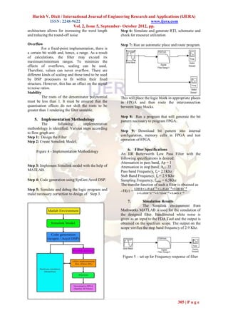 Harish V. Dixit / International Journal of Engineering Research and Applications (IJERA)
            ISSN: 2248-9622                                          www.ijera.com
                          Vol. 2, Issue 5, September- October 2012, pp.
architecture allows for increasing the word length     Step 6: Simulate and generate RTL schematic and
and reducing the round-off noise                       check for resource utilization

Overflow                                               Step 7: Run an automatic place and route program.
          For a fixed-point implementation, there is
a certain bit width and, hence, a range. As a result
of calculations, the filter may exceed its
maximum/minimum ranges. To minimize the
effects of overflows, scaling can be used.
Therefore, values can never overflow. There are
different kinds of scaling and these tend to be used
by DSP processors to fit within their fixed
structure. However, this has an effect on the signal
to noise ratios.
Stability
          The roots of the denominator polynomial      This will place the logic block in appropriate places
must be less than 1. It must be ensured that the       in FPGA and then route the interconnection
quantisation effects do not shift the roots to be      between logic blocks.
greater than 1 rendering the filter unstable.
                                                       Step 8: Run a program that will generate the bit
    5. Implementation Methodology                      pattern necessary to program FPGA.
         The       following       implementation
methodology is identified. Various steps according
to flow graph are:                                     Step 9: Download bit pattern into internal
Step 1: Design the Filter                              configuration, memory cells in FPGA and test
                                                       operation of FPGA.
Step 2: Create Simulink Model.

                                                            6. Filter Specifications
     Figure 4 - Implementation Methodology
                                                       An IIR Butterworth Low Pass Filter with the
                                                       following specifications is desired:
                                                       Attenuation in pass band, Ap = 1
Step 3: Implement Simulink model with the help of      Attenuation in stop band, As = 22
MATLAB.                                                Pass band Frequency, fp= 2.1Khz
                                                       Stob Band Frequency, fs = 2.9 Khz
Step 4: Code generation using SysGen/Accel DSP.        Sampling Frequency, fsamp = 6.5Khz
                                                       The transfer function of such a filter is obtained as
Step 5: Simulate and debug the logic program and       ∴H(z) =
make necessary correction to design of Step 3.
                                                           7.         Simulation Results
                                                                      The Simulink environment from
                                                       Mathworks MATLAB is used for the simulation of
                                                       the designed filter. Bandlimited white noise is
                                                       given as an input to the FDA Tool and the output is
                                                       obtained on the spectrum scope. The output on the
                                                       scope verifies the stop band frequency of 2.9 Khz.




                                                        Figure 5 – set up for Frequency response of filter




                                                                                            305 | P a g e
 