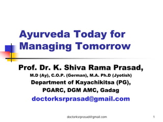 Ayurveda Today for
Managing Tomorrow

Prof. Dr. K. Shiva Rama Prasad,
  M.D (Ay), C.O.P. (German), M.A. Ph.D (Jyotish)
   Department of Kayachikitsa (PG),
      PGARC, DGM AMC, Gadag
   doctorksrprasad@gmail.com

                  doctorksrprasad@gmail.com        1
 