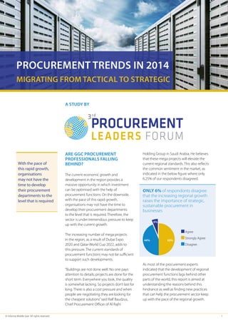 PROCUREMENT TRENDS IN 2014 
Migrating From Tactical to Strategic 
A STUDY BY 
Are GC procurement 
professionals falling 
behind? 
The current economic growth and 
development in the region provides a 
massive opportunity in which investment 
can be optimised with the help of 
procurement functions. On the downside, 
with the pace of this rapid growth, 
organisations may not have the time to 
develop their procurement departments 
to the level that is required. Therefore, the 
sector is under tremendous pressure to keep 
up with the current growth. 
The increasing number of mega projects 
in the region, as a result of Dubai Expo 
2020 and Qatar World Cup 2022, adds to 
this pressure. The current standards of 
procurement functions may not be sufficient 
to support such developments. 
“Buildings are not done well. No one pays 
attention to details; projects are done for the 
short term. Everywhere you look, the quality 
is somewhat lacking. So projects don’t last for 
long. There is also a cost pressure and when 
people are negotiating they are looking for 
the cheapest solutions” said Ralf Baudzus, 
Chief Procurement Officer of Al Rajhi 
Holding Group in Saudi Arabia. He believes 
that these mega projects will elevate the 
current regional standards. This also reflects 
the common sentiment in the market, as 
indicated in the below figure where only 
6.25% of our respondents disagreed. 
Only 6% of respondonts disagree 
that the increasing regional growth 
raises the importance of strategic, 
sustainable procurement in 
businesses 
Agree 
Strongly Agree 
Disagree 
6% 
44% 50% 
As most of the procurement experts 
indicated that the development of regional 
procurement functions lags behind other 
parts of the world, this report is aimed at 
understanding the reasons behind this 
hindrance as well as finding new practices 
that can help the procurement sector keep 
up with the pace of the regional growth. 
With the pace of 
this rapid growth, 
organisations 
may not have the 
time to develop 
their procurement 
departments to the 
level that is required 
© Informa Middle East. All rights reserved 1 
 