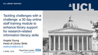 Tackling challenges with a
challenge: a 30 day online
staff training module to
enhance library support
for research-related
information literacy skills
Angela Young
Head of Library Skills
angela.young@ucl.ac.uk
5 APRIL, 2018
UCL LIBRARY SERVICES
 