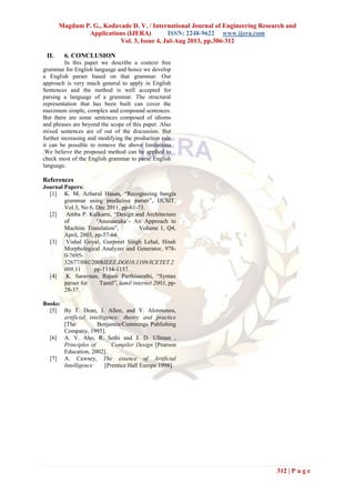 Magdum P. G., Kodavade D. V. / International Journal of Engineering Research and
Applications (IJERA) ISSN: 2248-9622 www.ijera.com
Vol. 3, Issue 4, Jul-Aug 2013, pp.306-312
312 | P a g e
II. 6. CONCLUSION
In this paper we describe a context free
grammar for English language and hence we develop
a English parser based on that grammar. Our
approach is very much general to apply in English
Sentences and the method is well accepted for
parsing a language of a grammar. The structural
representation that has been built can cover the
maximum simple, complex and compound sentences.
But there are some sentences composed of idioms
and phrases are beyond the scope of this paper. Also
mixed sentences are of out of the discussion. But
further increasing and modifying the production rule
it can be possible to remove the above limitations
.We believe the proposed method can be applied to
check most of the English grammar to parse English
language.
References
Journal Papers:
[1] K. M. Azharul Hasan, “Recognizing bangla
grammar using predictive parser”, IJCSIT,
Vol 3, No 6, Dec 2011, pp-61-73.
[2] Amba P. Kulkarni, “Design and Architecture
of „Anusaaraka‟- An Approach to
Machine Translation”, Volume 1, Q4,
April, 2003, pp-57-64.
[3] Vishal Goyal, Gurpreet Singh Lehal, Hindi
Morphological Analyzer and Generator, 978-
0-7695-
32677/08©2008IEEE,DOI10.1109/ICETET.2
008.11 pp-1154-1157.
[4] K. Saravnan, Rajani Parthisarathi, “Syntax
parser for Tamil”, tamil internet 2003, pp-
28-37.
Books:
[5] By T. Dean, J. Allen, and Y. Aloimonos,
artificial intelligence: theory and practice
[The Benjamin/Cummings Publishing
Company, 1995].
[6] A. V. Aho, R. Sethi and J. D. Ullman ,
Principles of Compiler Design [Pearson
Education, 2002].
[7] A. Cawsey, The essence of Artificial
Intelligence [Prentice Hall Europe 1998].
 