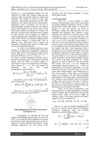 Rinku Solanki et al Int. Journal of Engineering Research and Application
ISSN : 2248-9622, Vol. 3, Issue 6, Nov-Dec 2013, pp.304-310
detection as a visual matching problem. For each
character, we collect SIFT features falling into the
character region and generate PVW by unsupervised
clustering. The amount of PVW for each plate
character is determined automatically Besides SIFT
descriptors, each visual word contains some geometric
information, such as orientation, ratio of scale to
character height, and relative position in the character
region. Those geometric clues will be used to filter
false feature matches and estimate the character and
plate size. In testing, every valid match votes a support
for plate location, and all supports are unified to
discover potential license plates.Due to the invariance
virtue of SIFT feature, our method can adaptively deal
with various changes of license plate, such as
distortion from observation views, scaling, and
illumination. Multiple license plates in a single image
can also be automatically detected.
In visual word matching and license plate
locating, we compare the extracted SIFT features of
the test image with all discovered PVW, and locate the
license plate based on the matching results. Let us
denote the PVW set as {D, G} ={(di , gi ), i = 1, . . . ,
N}, where di denotes appearance descriptor, and gi
denotes the geometric clues, N denotes the visual word
number. Once the PVW of an object category is
discovered, we can use it for detection in a new image.
Given features F = { fi } for a test image, the
probability
that
the
test
image
corresponds to a sign of interest is

p (0  d i , g i ) 

p ( d i , g i  0)  p ( 0 )
 p ( d i , g i  0)
p(d i , g i )

………………………….(1)
where p(O) is prior of plate. The likelihood p(di ,
gi |O) is deduced as

p(d i , g i  0)   p(d i , g i  f j ,0)  p( f j  0)
j

…………………….(2)
where p(di , gi | f j , O) is modeled by matching
feature f j to the descriptor di of the PVW.

www.ijera.com

generation and local feature matching to extract
license plate in detail.
A. PVW Generation
There are a certain number of sorted
characters in license plates, each with the same format,
but maybe undergoing illumination change or affine
transformation. Since SIFT feature is invariant to
changes in scale and rotation, and robust to
illumination change and affine distortion [2], some
repeatable and distinctive SIFT features to each
character exist, called PVW. As shown in Fig., a PVW
is denoted as V (des, ori, rat, pos), where des is the
128-D SIFT descriptor, ori is the SIFT orientation (−π
≤ ori < π), rat = H/s (s is the SIFT scale), and pos = (
f/W, e/H) is a 2-D vector denoting the relative position
of the key point in the character region. Both des and
ori are originated from the standard SIFT features [2]
des captures the local visual appearance with a
concatenation of 8-D orientation histograms from 4 by
4 subpatches around local interest point. ori denotes
the dominant directions of local gradients around a
key point. Relative to ori and des is represented to
achieve invariance to image rotation changes . Ideally,
for a feature with high repeatability in a certain
character, rat shall be identical. Given this specific
SIFT feature with scale s, we can estimate the
corresponding character height as rat · s. Given an
image patch of the character with height, v, we can
also derive the scale of the SIFT feature as v/rat. We
collect many training images, each containing one or
more license plates. License plates in the training
images are all upright, with little affine distortion.
Each character in the license plate is annotated and all
SIFT features in each character region are extracted.
Usually, many noisy features also exist. To discover
the PVW of each character, we need to cluster the
local features of each character and discover the most
representative cluster centers as the PVW.
which can be found automatically in the
clustering process. In affinity propagation, a similarity
matrix of samples shall be defined. We first give the
distance metric, which will be used to define the
similarity metric. The distance between two feature
samples V j and Vk is defined in (3)

d j ,k    Dd    DO    Dr    DP

Figure(6)Illustration of a PVW (red arrow) in
the character “6.”
Consequently, by searching for the local
maxima of the likelihood function given by (1) for all
PVW, we can find the initial hypotheses for license
plate location. Some other prior heuristics can also be
imposed to remove potential false positives. In the
following subsections, we will discuss PVW

…..……..(3)
where α, β, γ, and δ are constant weighting factors,
Dd ,Do, Dr, and Dp are the distance of descriptor,
orientation, height-scale ratio, and position,
respectively, and are defined as follows:

Dd 

1





128

 (des
i 1

i

j

 desik ) 2
………………(4)

1
DO   min ori j  ori k , 2  ori j  ori k




…………….(5)

www.ijera.com

307 | P a g e

 