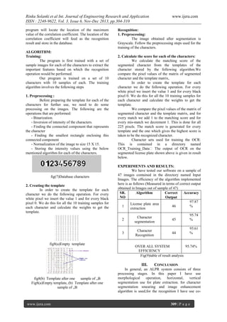 Rinku Solanki et al Int. Journal of Engineering Research and Application
ISSN : 2248-9622, Vol. 3, Issue 6, Nov-Dec 2013, pp.304-310
program will locate the location of the maximum
value of the correlation coefficient. The location of the
correlation coefficient will feed as the recognition
result and store in the database.
ALGORITHM:
Training:
The program is first trained with a set of
sample images for each of the characters to extract the
important features based on which the recognition
operation would be performed.
Our program is trained on a set of 10
characters with 10 samples of each. The training
algorithm involves the following steps
1. Preprocessing :
Before preparing the template for each of the
characters for further use, we need to do some
processing on the images. The following are the
operations that are performed:
- Binarization.
- Inversion of intensity of the characters.
- Finding the connected component that represents
the character
- Finding the smallest rectangle enclosing this
connected component
- Normalization of the image to size 15 X 15.
- Storing the intensity values using the below
mentioned algorithm for each of the characters.

fig(7)Database characters
2. Creating the template
In order to create the template for each
character we do the following operation. For every
white pixel we insert the value 1 and for every black
pixel 0. We do this for all the 10 training samples for
each character and calculate the weights to get the
template.

www.ijera.com

Recognition:
1. Preprocessing:
The image obtained after segmentation is
Grayscale. Follow the preprocessing steps used for the
training of the characters.
2. Calculate the score for each of the characters:
We calculate the matching score of the
segmented character from the templates of the
character stored by the following algorithm.We
compare the pixel values of the matrix of segmented
character and the template matrix,
In order to create the template for each
character we do the following operation. For every
white pixel we insert the value 1 and for every black
pixel 0. We do this for all the 10 training samples for
each character and calculate the weights to get the
template.
We compare the pixel values of the matrix of
segmented character and the template matrix, and for
every match we add 1 to the matching score and for
every mis-match we decrement 1. This is done for all
225 pixels. The match score is generated for every
template and the one which gives the highest score is
taken to be the recognized character.
Character sets used for training the OCR:
This is contained in a directory named
OCR_Training_Data‟ The output of OCR on the
segmented license plate shown above is given in result
below.
EXPERIMENTS AND RESULTS:
We have tested our software on a sample of
47 images contained in the directory named Input
Images. The efficiency of the algorithm implemented
here is as follows (Measured in terms of correct output
obtained in Images out of sample of 47)
SR.
Algorithm
Correct
Accuracy
NO
Output
97.87
License plate area
1
46
%
extraction
2

45

95.74
%

3
fig8(a)Empty template

Character
segmentation
Character
Recognition

44

93.61
%

OVER ALL SYSTEM
95.74%
EFFICIENCY
Fig(9)table of result analysis

III.
fig8(b) Template after one sample of „B
Fig8(a)Empty template, (b) Template after one
sample of „B

www.ijera.com

CONCLUSION

In general, an ALPR system consists of three
processing stages. In this paper I have use
morphological
operation,
horizontal,
vertical
segmentation use for plate extraction. for character
segmentation smearing and image enhancement
algorithm is used,for the recognition I have use co309 | P a g e

 