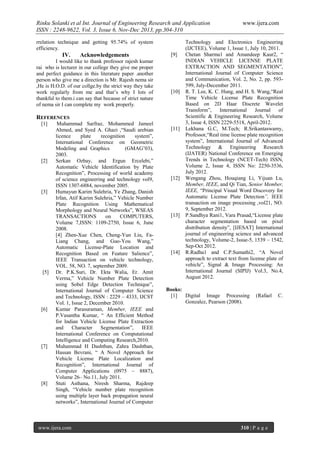 Rinku Solanki et al Int. Journal of Engineering Research and Application
ISSN : 2248-9622, Vol. 3, Issue 6, Nov-Dec 2013, pp.304-310
rrelation technique and getting 95.74% of system
efficiency.

IV.

Acknowledgements

I would like to thank professor rajesh kumar
rai who is lecturer in our college they give me proper
and perfect guidance in this literature paper .another
person who give me a direction is Mr. Rajesh nema sir
,He is H.O.D. of our collge.by the strict way they take
work regularly from me and that’s why I lots of
thankful to them.i can say that because of strict nature
of nema sir I can complete my work properly.

[9]

[10]

REFERENCES
[1]

[2]

[3]

[5]

[6]

[7]

[8]

Muhammad Sarfraz, Mohammed Jameel
Ahmed, and Syed A. Ghazi ,“Saudi arebian
licence
plate
recognition
system”,
International Conference on Geometric
Modeling and Graphics
(GMAG’03),
2003.
Serkan Ozbay, and Ergun Ercelebi,”
Automatic Vehicle Identification by Plate
Recognition”, Processing of world academy
of science engineering and technology vol9,
ISSN 1307-6884, november 2005.
Humayun Karim Sulehria, Ye Zhang, Danish
Irfan, Atif Karim Sulehria,” Vehicle Number
Plate Recognition Using Mathematical
Morphology and Neural Networks”, WSEAS
TRANSACTIONS
on
COMPUTERS,
Volume 7,ISSN: 1109-2750, Issue 6, June
2008.
[4] Zhen-Xue Chen, Cheng-Yun Liu, FaLiang Chang, and Guo-You Wang,”
Automatic License-Plate Location and
Recognition Based on Feature Salience”,
IEEE Transaction on vehicle technology,
VOL. 58, NO. 7, september 2009.
Dr. P.K.Suri, Dr. Ekta Walia, Er. Amit
Verma,” Vehicle Number Plate Detection
using Sobel Edge Detection Technique”,
International Journal of Computer Science
and Technology, ISSN : 2229 – 4333, IJCST
Vol. 1, Issue 2, December 2010.
Kumar Parasuraman, Member, IEEE and
P.Vasantha Kumar, “ An Efficient Method
for Indian Vehicle License Plate Extraction
and
Character
Segmentation”,
IEEE
International Conference on Computational
Intelligence and Computing Research,2010.
Muhammad H Dashtban, Zahra Dashtban,
Hassan Bevrani, “ A Novel Approach for
Vehicle License Plate Localization and
Recognition”, International Journal of
Computer Applications (0975 – 8887),
Volume 26– No.11, July 2011.
Stuti Asthana, Niresh Sharma, Rajdeep
Singh, “Vehicle number plate recognition
using multiple layer back propagation neural
networks”, International Journal of Computer

www.ijera.com

[11]

[12]

[13]

[14]

www.ijera.com

Technology and Electronics Engineering
(IJCTEE), Volume 1, Issue 1, July 10, 2011.
Chetan Sharma1 and Amandeep Kaur2, “
INDIAN VEHICLE LICENSE PLATE
EXTRACTION AND SEGMENTATION”,
International Journal of Computer Science
and Communication, Vol. 2, No. 2, pp. 593599, July-December 2011.
R. T. Lee, K. C. Hung, and H. S. Wang,“Real
Time Vehicle License Plate Recognition
Based on 2D Haar Discrete Wavelet
Transform”,
International
Journal
of
Scientific & Engineering Research, Volume
3, Issue 4, ISSN 2229-5518, April-2012.
Lekhana G.C, M.Tech; R.Srikantaswamy,
Professor,“Real time license plate recognition
system”, International Journal of Advanced
Technology & Engineering Research
(IJATER) National Conference on Emerging
Trends in Technology (NCET-Tech) ISSN,
Volume 2, Issue 4, ISSN No: 2250-3536,
July 2012.
Wengang Zhou, Houqiang Li, Yijuan Lu,
Member, IEEE, and Qi Tian, Senior Member,
IEEE, “Principal Visual Word Discovery for
Automatic License Plate Detection”, IEEE
transaction on image processing ,vol21, NO.
9, September 2012.
P.Sandhya Rani1, Vara Prasad,“License plate
character segmentation based on pixel
distribution density”, [IJESAT] International
journal of engineering science and advanced
technology, Volume-2, Issue-5, 1539 – 1542,
Sep-Oct 2012.
R.Radha1 and C.P.Sumathi2, “A Novel
approach to extract text from license plate of
vehicle”, Signal & Image Processing: An
International Journal (SIPIJ) Vol.3, No.4,
August 2012.

Books:
[1]
Digital Image Processing
Gonzalez, Pearson (2008).

(Rafael

310 | P a g e

C.

 