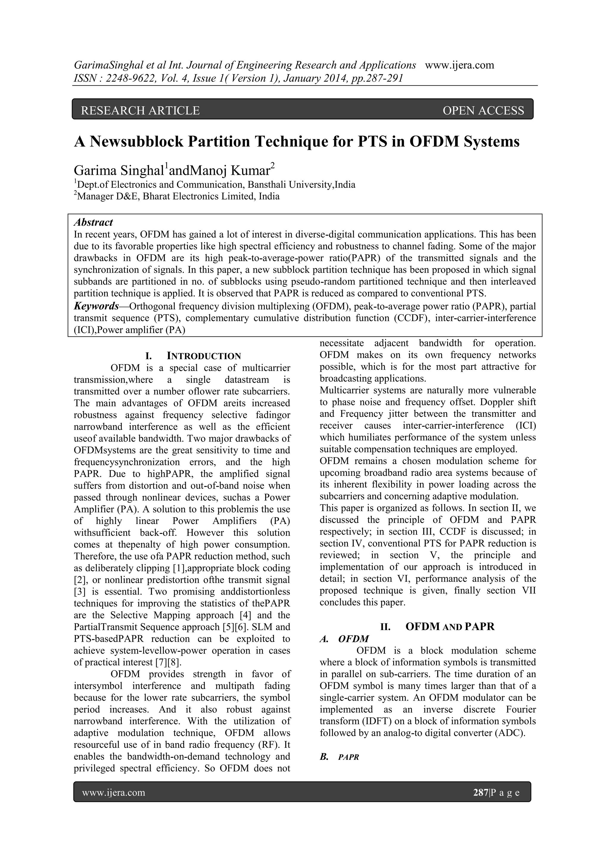 GarimaSinghal et al Int. Journal of Engineering Research and Applications www.ijera.com
ISSN : 2248-9622, Vol. 4, Issue 1( Version 1), January 2014, pp.287-291

RESEARCH ARTICLE

OPEN ACCESS

A Newsubblock Partition Technique for PTS in OFDM Systems
Garima Singhal1andManoj Kumar2
1
2

Dept.of Electronics and Communication, Bansthali University,India
Manager D&E, Bharat Electronics Limited, India

Abstract
In recent years, OFDM has gained a lot of interest in diverse-digital communication applications. This has been
due to its favorable properties like high spectral efficiency and robustness to channel fading. Some of the major
drawbacks in OFDM are its high peak-to-average-power ratio(PAPR) of the transmitted signals and the
synchronization of signals. In this paper, a new subblock partition technique has been proposed in which signal
subbands are partitioned in no. of subblocks using pseudo-random partitioned technique and then interleaved
partition technique is applied. It is observed that PAPR is reduced as compared to conventional PTS.
Keywords—Orthogonal frequency division multiplexing (OFDM), peak-to-average power ratio (PAPR), partial
transmit sequence (PTS), complementary cumulative distribution function (CCDF), inter-carrier-interference
(ICI),Power amplifier (PA)
necessitate adjacent bandwidth for operation.
OFDM makes on its own frequency networks
I. INTRODUCTION
possible, which is for the most part attractive for
OFDM is a special case of multicarrier
broadcasting applications.
transmission,where a single datastream is
Multicarrier systems are naturally more vulnerable
transmitted over a number oflower rate subcarriers.
to phase noise and frequency offset. Doppler shift
The main advantages of OFDM areits increased
and Frequency jitter between the transmitter and
robustness against frequency selective fadingor
receiver causes inter-carrier-interference (ICI)
narrowband interference as well as the efficient
which humiliates performance of the system unless
useof available bandwidth. Two major drawbacks of
suitable compensation techniques are employed.
OFDMsystems are the great sensitivity to time and
OFDM remains a chosen modulation scheme for
frequencysynchronization errors, and the high
upcoming broadband radio area systems because of
PAPR. Due to highPAPR, the amplified signal
its inherent flexibility in power loading across the
suffers from distortion and out-of-band noise when
subcarriers and concerning adaptive modulation.
passed through nonlinear devices, suchas a Power
This paper is organized as follows. In section II, we
Amplifier (PA). A solution to this problemis the use
discussed the principle of OFDM and PAPR
of highly linear Power Amplifiers (PA)
respectively; in section III, CCDF is discussed; in
withsufficient back-off. However this solution
section IV, conventional PTS for PAPR reduction is
comes at thepenalty of high power consumption.
reviewed; in section V, the principle and
Therefore, the use ofa PAPR reduction method, such
implementation of our approach is introduced in
as deliberately clipping [1],appropriate block coding
detail; in section VI, performance analysis of the
[2], or nonlinear predistortion ofthe transmit signal
proposed technique is given, finally section VII
[3] is essential. Two promising anddistortionless
concludes this paper.
techniques for improving the statistics of thePAPR
are the Selective Mapping approach [4] and the
PartialTransmit Sequence approach [5][6]. SLM and
II. OFDM AND PAPR
PTS-basedPAPR reduction can be exploited to
A. OFDM
achieve system-levellow-power operation in cases
OFDM is a block modulation scheme
of practical interest [7][8].
where a block of information symbols is transmitted
OFDM provides strength in favor of
in parallel on sub-carriers. The time duration of an
intersymbol interference and multipath fading
OFDM symbol is many times larger than that of a
because for the lower rate subcarriers, the symbol
single-carrier system. An OFDM modulator can be
period increases. And it also robust against
implemented as an inverse discrete Fourier
narrowband interference. With the utilization of
transform (IDFT) on a block of information symbols
adaptive modulation technique, OFDM allows
followed by an analog-to digital converter (ADC).
resourceful use of in band radio frequency (RF). It
enables the bandwidth-on-demand technology and
B. PAPR
privileged spectral efficiency. So OFDM does not
www.ijera.com

287|P a g e

 