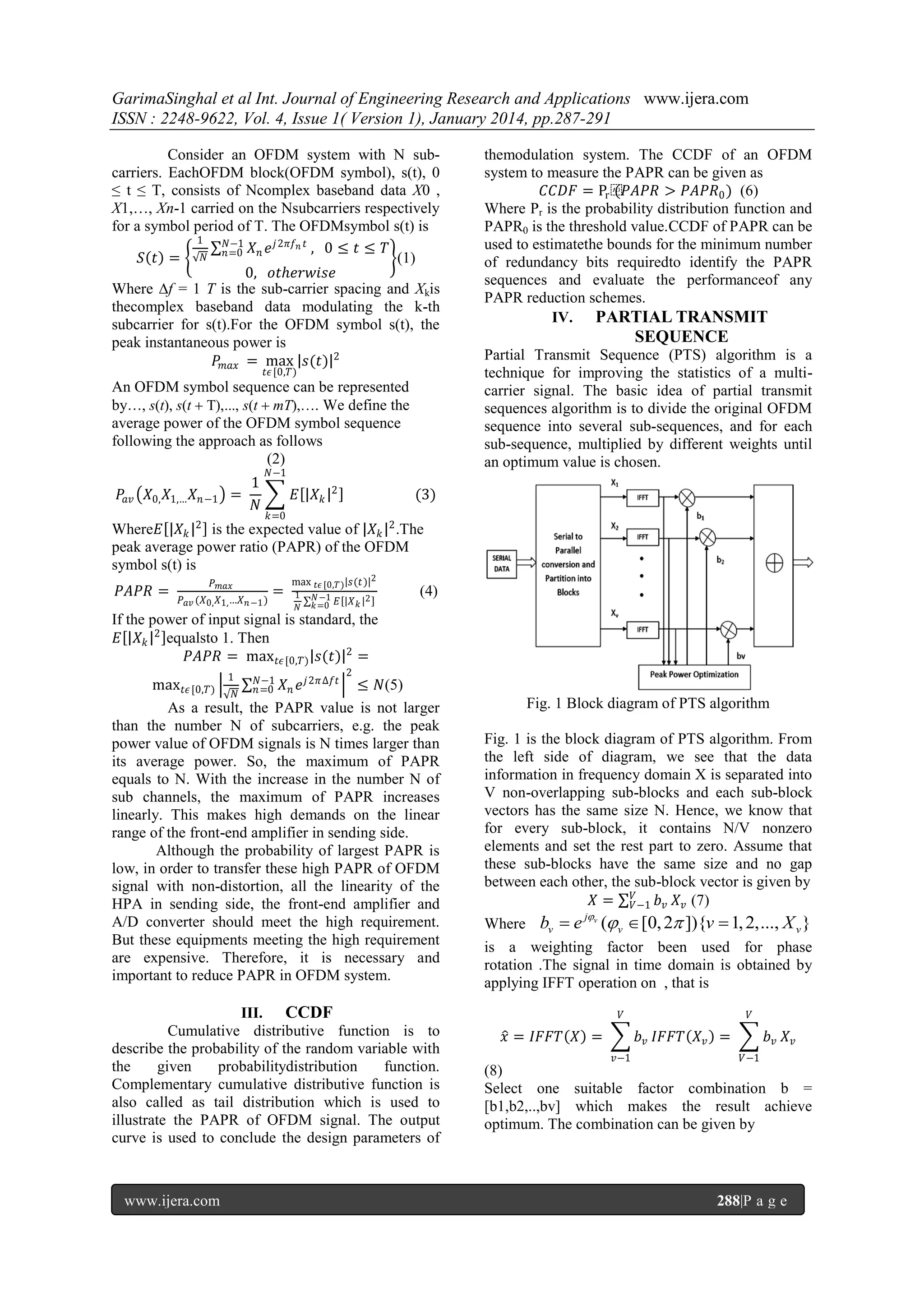 GarimaSinghal et al Int. Journal of Engineering Research and Applications www.ijera.com
ISSN : 2248-9622, Vol. 4, Issue 1( Version 1), January 2014, pp.287-291
Consider an OFDM system with N subcarriers. EachOFDM block(OFDM symbol), s(t), 0
≤ t ≤ T, consists of Ncomplex baseband data X0 ,
X1,…, Xn-1 carried on the Nsubcarriers respectively
for a symbol period of T. The OFDMsymbol s(t) is
1
𝑁−1
𝑋 𝑒 𝑗 2𝜋𝑓 𝑛 𝑡 , 0 ≤ 𝑡 ≤ 𝑇
𝑆 𝑡 = 𝑁 𝑛=0 𝑛
(1)
0, 𝑜𝑡ℎ𝑒𝑟𝑤𝑖𝑠𝑒
Where ∆f = 1 T is the sub-carrier spacing and Xkis
thecomplex baseband data modulating the k-th
subcarrier for s(t).For the OFDM symbol s(t), the
peak instantaneous power is
𝑃 𝑚𝑎𝑥 = max 𝑠(𝑡) 2
𝑡𝜖 [0,𝑇)

An OFDM symbol sequence can be represented
by…, s(t), s(t s(t mT),…. We define the
average power of the OFDM symbol sequence
following the approach as follows
(2)
𝑃𝑎𝑣 𝑋0, 𝑋1,… 𝑋 𝑛−1

1
=
𝑁

𝑁−1

𝐸

𝑋𝑘

2

themodulation system. The CCDF of an OFDM
system to measure the PAPR can be given as
𝐶𝐶𝐷𝐹 = Pr ⁡
(𝑃𝐴𝑃𝑅 > 𝑃𝐴𝑃𝑅0 ) (6)
Where Pr is the probability distribution function and
PAPR0 is the threshold value.CCDF of PAPR can be
used to estimatethe bounds for the minimum number
of redundancy bits requiredto identify the PAPR
sequences and evaluate the performanceof any
PAPR reduction schemes.
IV. PARTIAL TRANSMIT

SEQUENCE
Partial Transmit Sequence (PTS) algorithm is a
technique for improving the statistics of a multicarrier signal. The basic idea of partial transmit
sequences algorithm is to divide the original OFDM
sequence into several sub-sequences, and for each
sub-sequence, multiplied by different weights until
an optimum value is chosen.

(3)

𝑘=0

Where𝐸 𝑋 𝑘 2 is the expected value of 𝑋 𝑘 2 .The
peak average power ratio (PAPR) of the OFDM
symbol s(t) is
𝑃𝐴𝑃𝑅 =

𝑃 𝑚𝑎𝑥
𝑃 𝑎𝑣 (𝑋0, 𝑋1, …𝑋 𝑛 −1 )

=

max 𝑡𝜖 [0,𝑇) 𝑠(𝑡) 2
1
𝑁

𝑁 −1
𝑘=0 𝐸

𝑋𝑘 2

(4)

If the power of input signal is standard, the
𝐸 𝑋 𝑘 2 equalsto 1. Then
𝑃𝐴𝑃𝑅 = max 𝑡𝜖 [0,𝑇) 𝑠(𝑡) 2 =
1

2

𝑁−1
𝑗 2𝜋∆𝑓𝑡
max 𝑡𝜖 [0,𝑇)
≤ 𝑁(5)
𝑛 =0 𝑋 𝑛 𝑒
𝑁
As a result, the PAPR value is not larger
than the number N of subcarriers, e.g. the peak
power value of OFDM signals is N times larger than
its average power. So, the maximum of PAPR
equals to N. With the increase in the number N of
sub channels, the maximum of PAPR increases
linearly. This makes high demands on the linear
range of the front-end amplifier in sending side.
Although the probability of largest PAPR is
low, in order to transfer these high PAPR of OFDM
signal with non-distortion, all the linearity of the
HPA in sending side, the front-end amplifier and
A/D converter should meet the high requirement.
But these equipments meeting the high requirement
are expensive. Therefore, it is necessary and
important to reduce PAPR in OFDM system.

III. CCDF
Cumulative distributive function is to
describe the probability of the random variable with
the
given
probabilitydistribution
function.
Complementary cumulative distributive function is
also called as tail distribution which is used to
illustrate the PAPR of OFDM signal. The output
curve is used to conclude the design parameters of

www.ijera.com

Fig. 1 Block diagram of PTS algorithm
Fig. 1 is the block diagram of PTS algorithm. From
the left side of diagram, we see that the data
information in frequency domain X is separated into
V non-overlapping sub-blocks and each sub-block
vectors has the same size N. Hence, we know that
for every sub-block, it contains N/V nonzero
elements and set the rest part to zero. Assume that
these sub-blocks have the same size and no gap
between each other, the sub-block vector is given by
𝑋 = 𝑉 𝑏 𝑣 𝑋 𝑣 (7)
𝑉−1
Where bv  e

jv

(v  [0, 2 ]){v  1, 2,..., X v }

is a weighting factor been used for phase
rotation .The signal in time domain is obtained by
applying IFFT operation on , that is
𝑉

𝑥 = 𝐼𝐹𝐹𝑇 𝑋 =

𝑉

𝑏 𝑣 𝐼𝐹𝐹𝑇 𝑋 𝑣 =
𝑣−1

𝑏𝑣 𝑋𝑣
𝑉−1

(8)
Select one suitable factor combination b =
[b1,b2,..,bv] which makes the result achieve
optimum. The combination can be given by

288|P a g e

 