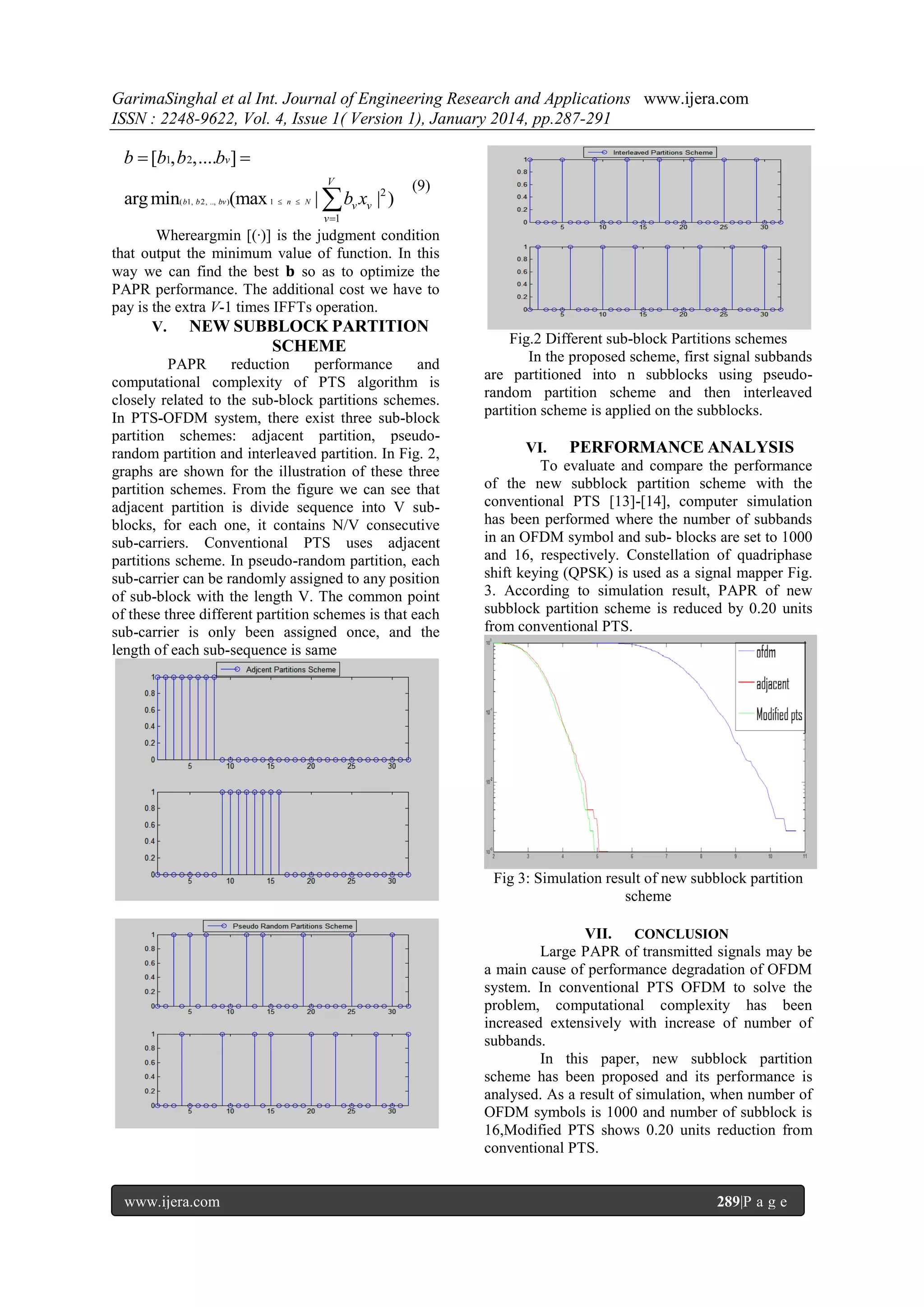 GarimaSinghal et al Int. Journal of Engineering Research and Applications www.ijera.com
ISSN : 2248-9622, Vol. 4, Issue 1( Version 1), January 2014, pp.287-291

b  [b1, b 2,....bv] 
V

arg min( b1, b 2, .., bv )(max 1  n  N |  bv xv |2 )

(9)

v 1

Whereargmin [(·)] is the judgment condition
that output the minimum value of function. In this
way we can find the best 𝐛 so as to optimize the
PAPR performance. The additional cost we have to
pay is the extra V-1 times IFFTs operation.
V. NEW SUBBLOCK PARTITION

SCHEME
PAPR
reduction
performance
and
computational complexity of PTS algorithm is
closely related to the sub-block partitions schemes.
In PTS-OFDM system, there exist three sub-block
partition schemes: adjacent partition, pseudorandom partition and interleaved partition. In Fig. 2,
graphs are shown for the illustration of these three
partition schemes. From the figure we can see that
adjacent partition is divide sequence into V subblocks, for each one, it contains N/V consecutive
sub-carriers. Conventional PTS uses adjacent
partitions scheme. In pseudo-random partition, each
sub-carrier can be randomly assigned to any position
of sub-block with the length V. The common point
of these three different partition schemes is that each
sub-carrier is only been assigned once, and the
length of each sub-sequence is same

Fig.2 Different sub-block Partitions schemes
In the proposed scheme, first signal subbands
are partitioned into n subblocks using pseudorandom partition scheme and then interleaved
partition scheme is applied on the subblocks.
VI. PERFORMANCE ANALYSIS
To evaluate and compare the performance
of the new subblock partition scheme with the
conventional PTS [13]-[14], computer simulation
has been performed where the number of subbands
in an OFDM symbol and sub- blocks are set to 1000
and 16, respectively. Constellation of quadriphase
shift keying (QPSK) is used as a signal mapper Fig.
3. According to simulation result, PAPR of new
subblock partition scheme is reduced by 0.20 units
from conventional PTS.

Fig 3: Simulation result of new subblock partition
scheme
VII. CONCLUSION
Large PAPR of transmitted signals may be
a main cause of performance degradation of OFDM
system. In conventional PTS OFDM to solve the
problem, computational complexity has been
increased extensively with increase of number of
subbands.
In this paper, new subblock partition
scheme has been proposed and its performance is
analysed. As a result of simulation, when number of
OFDM symbols is 1000 and number of subblock is
16,Modified PTS shows 0.20 units reduction from
conventional PTS.

www.ijera.com

289|P a g e

 