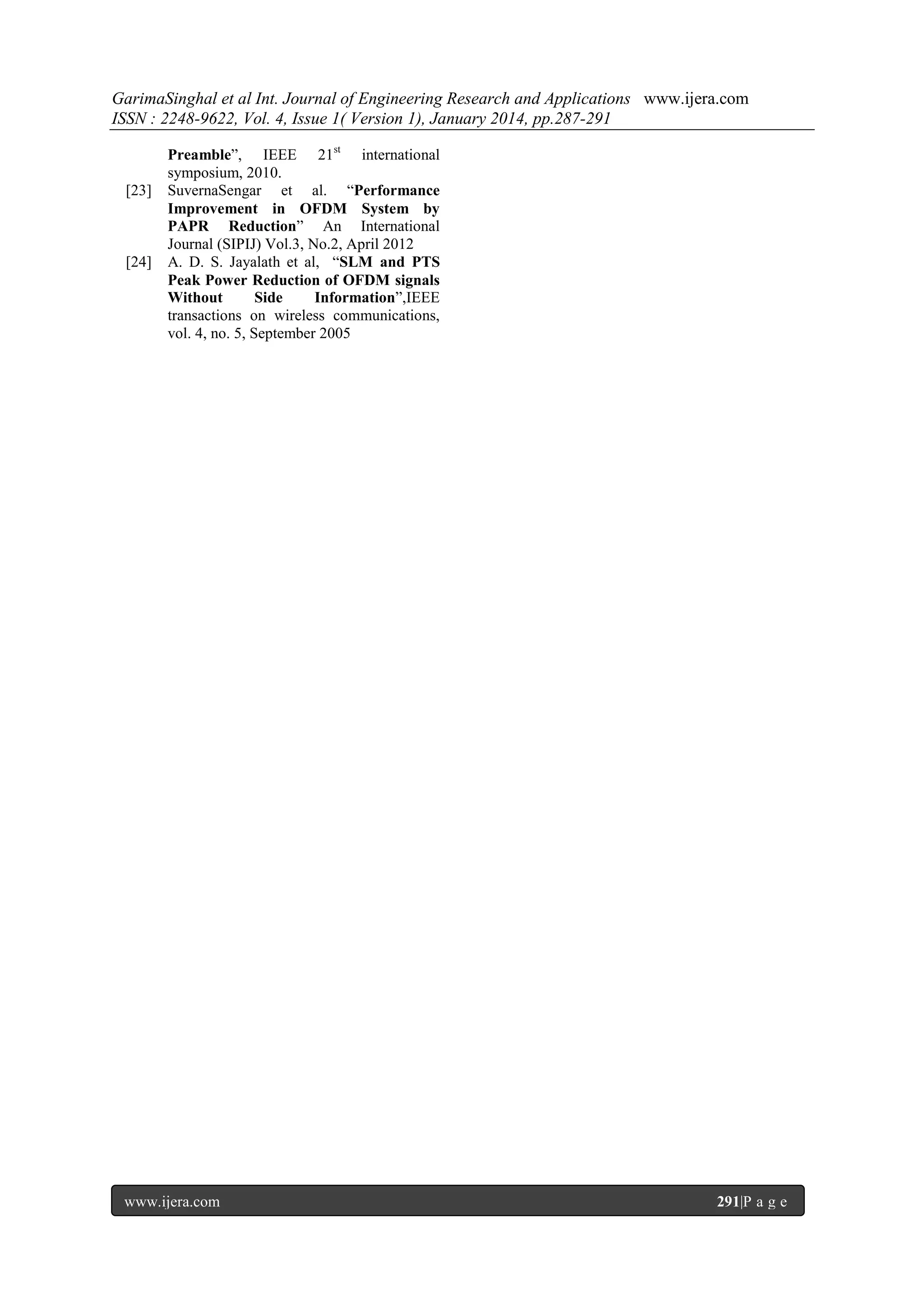 GarimaSinghal et al Int. Journal of Engineering Research and Applications www.ijera.com
ISSN : 2248-9622, Vol. 4, Issue 1( Version 1), January 2014, pp.287-291

[23]

[24]

Preamble‖, IEEE 21st international
symposium, 2010.
SuvernaSengar et al. ―Performance
Improvement in OFDM System by
PAPR Reduction‖ An International
Journal (SIPIJ) Vol.3, No.2, April 2012
A. D. S. Jayalath et al, ―SLM and PTS
Peak Power Reduction of OFDM signals
Without
Side
Information‖,IEEE
transactions on wireless communications,
vol. 4, no. 5, September 2005

www.ijera.com

291|P a g e

 