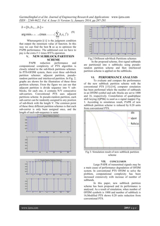 GarimaSinghal et al Int. Journal of Engineering Research and Applications www.ijera.com
ISSN : 2248-9622, Vol. 4, Issue 1( Version 1), January 2014, pp.287-291

b  [b1, b 2,....bv] 
V

arg min( b1, b 2, .., bv )(max 1  n  N |  bv xv |2 )

(9)

v 1

Whereargmin [(·)] is the judgment condition
that output the minimum value of function. In this
way we can find the best 𝐛 so as to optimize the
PAPR performance. The additional cost we have to
pay is the extra V-1 times IFFTs operation.
V. NEW SUBBLOCK PARTITION

SCHEME
PAPR
reduction
performance
and
computational complexity of PTS algorithm is
closely related to the sub-block partitions schemes.
In PTS-OFDM system, there exist three sub-block
partition schemes: adjacent partition, pseudorandom partition and interleaved partition. In Fig. 2,
graphs are shown for the illustration of these three
partition schemes. From the figure we can see that
adjacent partition is divide sequence into V subblocks, for each one, it contains N/V consecutive
sub-carriers. Conventional PTS uses adjacent
partitions scheme. In pseudo-random partition, each
sub-carrier can be randomly assigned to any position
of sub-block with the length V. The common point
of these three different partition schemes is that each
sub-carrier is only been assigned once, and the
length of each sub-sequence is same

Fig.2 Different sub-block Partitions schemes
In the proposed scheme, first signal subbands
are partitioned into n subblocks using pseudorandom partition scheme and then interleaved
partition scheme is applied on the subblocks.
VI. PERFORMANCE ANALYSIS
To evaluate and compare the performance
of the new subblock partition scheme with the
conventional PTS [13]-[14], computer simulation
has been performed where the number of subbands
in an OFDM symbol and sub- blocks are set to 1000
and 16, respectively. Constellation of quadriphase
shift keying (QPSK) is used as a signal mapper Fig.
3. According to simulation result, PAPR of new
subblock partition scheme is reduced by 0.20 units
from conventional PTS.

Fig 3: Simulation result of new subblock partition
scheme
VII. CONCLUSION
Large PAPR of transmitted signals may be
a main cause of performance degradation of OFDM
system. In conventional PTS OFDM to solve the
problem, computational complexity has been
increased extensively with increase of number of
subbands.
In this paper, new subblock partition
scheme has been proposed and its performance is
analysed. As a result of simulation, when number of
OFDM symbols is 1000 and number of subblock is
16,Modified PTS shows 0.20 units reduction from
conventional PTS.

www.ijera.com

289|P a g e

 