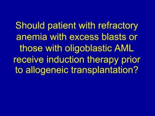 Should patient with refractory 
anemia with excess blasts or 
those with oligoblastic AML 
receive induction therapy prior 
to allogeneic transplantation? 
 
