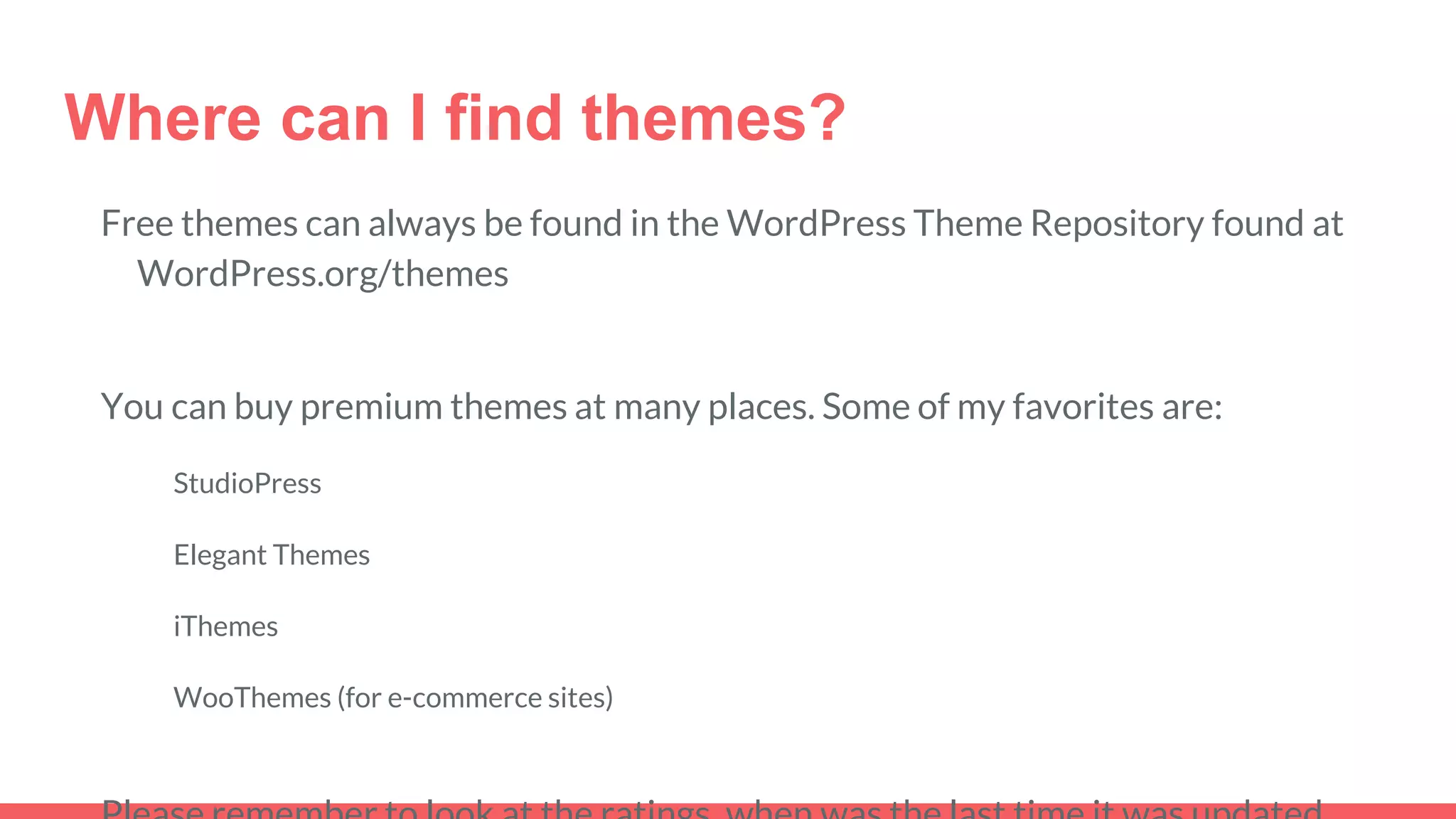 Where can I find themes?
Free themes can always be found in the WordPress Theme Repository found at
WordPress.org/themes
You can buy premium themes at many places. Some of my favorites are:
StudioPress
Elegant Themes
iThemes
WooThemes (for e-commerce sites)
 